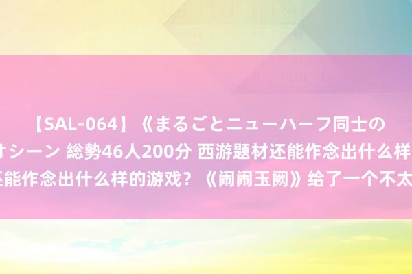 【SAL-064】《まるごとニューハーフ同士の》ペニクリフェラチオシーン 総勢46人200分 西游题材还能作念出什么样的游戏?《闹闹玉阙》给了一个不太雷同的谜底