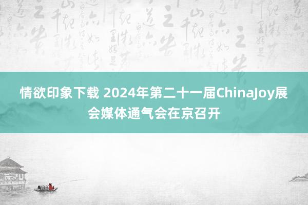 情欲印象下载 2024年第二十一届ChinaJoy展会媒体通气会在京召开