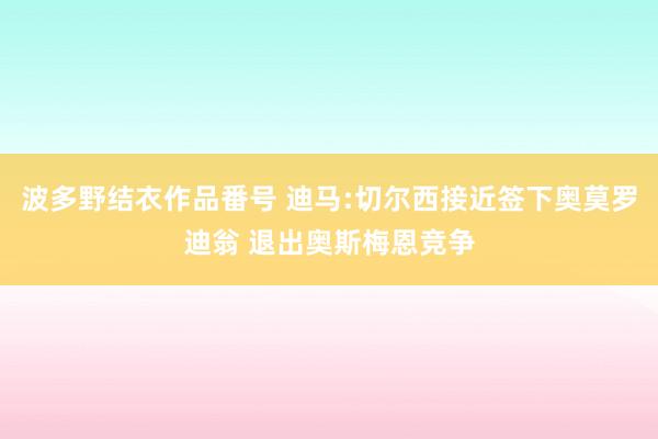 波多野结衣作品番号 迪马:切尔西接近签下奥莫罗迪翁 退出奥斯梅恩竞争