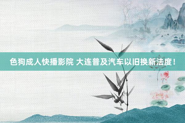 色狗成人快播影院 大连普及汽车以旧换新法度!