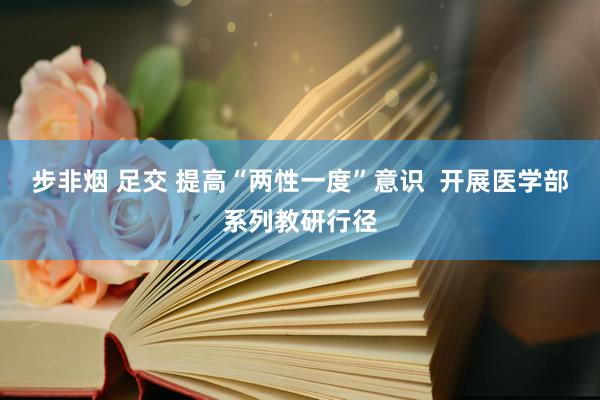 步非烟 足交 提高“两性一度”意识 开展医学部系列教研行径