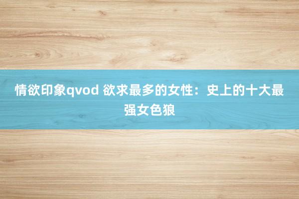 情欲印象qvod 欲求最多的女性：史上的十大最强女色狼