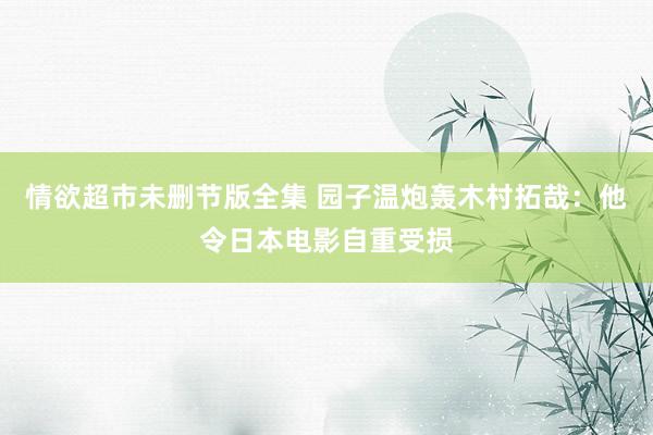 情欲超市未删节版全集 园子温炮轰木村拓哉:他令日本电影自重受损