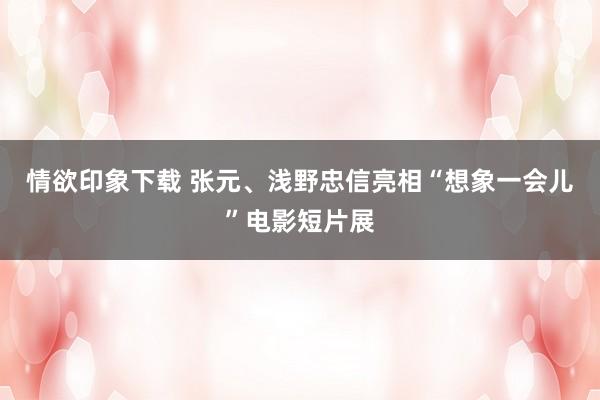 情欲印象下载 张元、浅野忠信亮相“想象一会儿”电影短片展