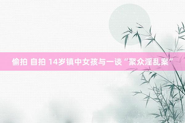 偷拍 自拍 14岁镇中女孩与一谈“聚众淫乱案”
