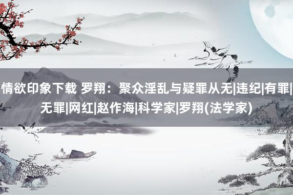 情欲印象下载 罗翔：聚众淫乱与疑罪从无|违纪|有罪|无罪|网红|赵作海|科学家|罗翔(法学家)