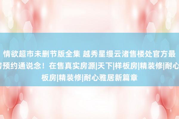 情欲超市未删节版全集 越秀星缦云渚售楼处官方最新发布:看房预约通说念!在售真实房源|天下|样板房|精装修|耐心雅居新篇章