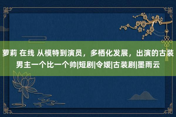 萝莉 在线 从模特到演员,多栖化发展,出演的古装男主一个比一个帅|短剧|令嫒|古装剧|墨雨云