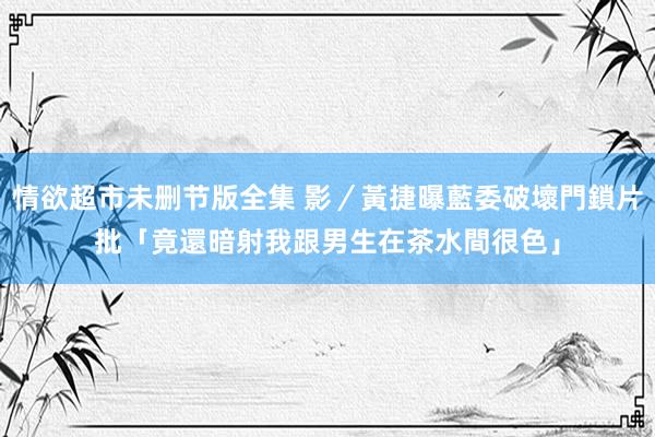 情欲超市未删节版全集 影／黃捷曝藍委破壞門鎖片　批「竟還暗射我跟男生在茶水間很色」