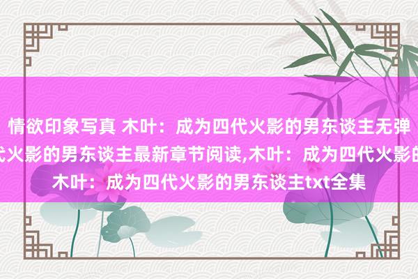 情欲印象写真 木叶：成为四代火影的男东谈主无弹窗，木叶：成为四代火影的男东谈主最新章节阅读，木叶：成为四代火影的男东谈主txt全集