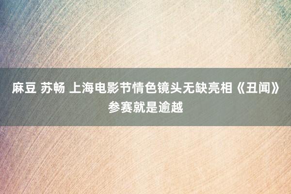 麻豆 苏畅 上海电影节情色镜头无缺亮相《丑闻》参赛就是逾越