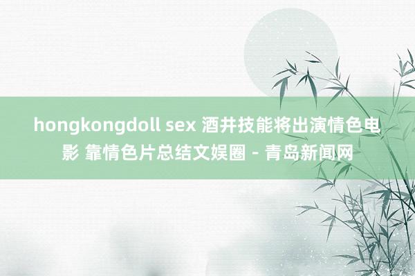 hongkongdoll sex 酒井技能将出演情色电影 靠情色片总结文娱圈-青岛新闻网