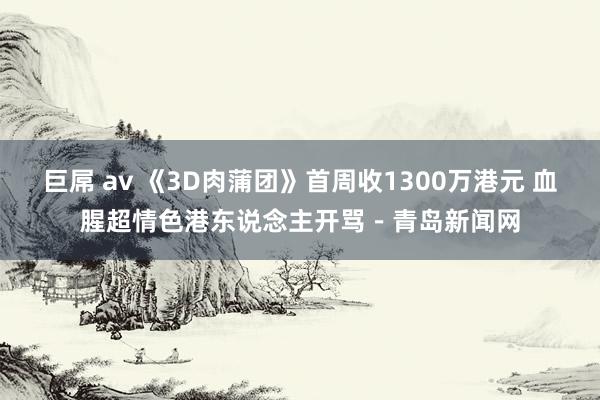 巨屌 av 《3D肉蒲团》首周收1300万港元 血腥超情色港东说念主开骂-青岛新闻网