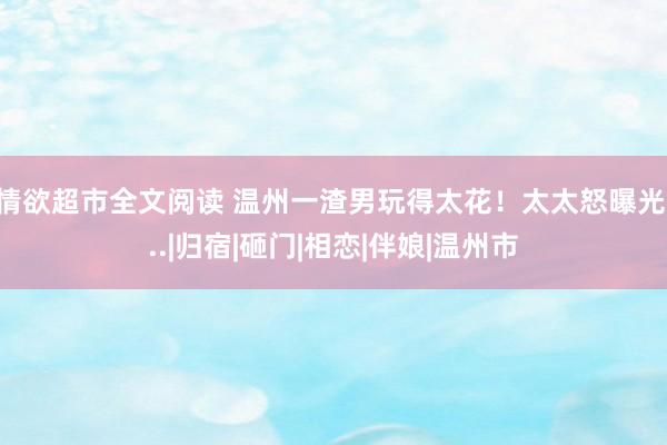 情欲超市全文阅读 温州一渣男玩得太花!太太怒曝光...|归宿|砸门|相恋|伴娘|温州市