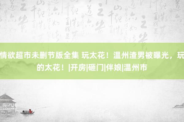 情欲超市未删节版全集 玩太花!温州渣男被曝光,玩的太花!|开房|砸门|伴娘|温州市