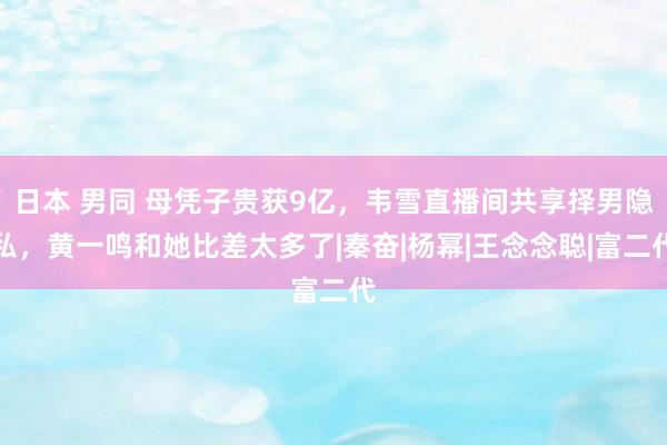 日本 男同 母凭子贵获9亿，韦雪直播间共享择男隐私，黄一鸣和她比差太多了|秦奋|杨幂|王念念聪|富二代