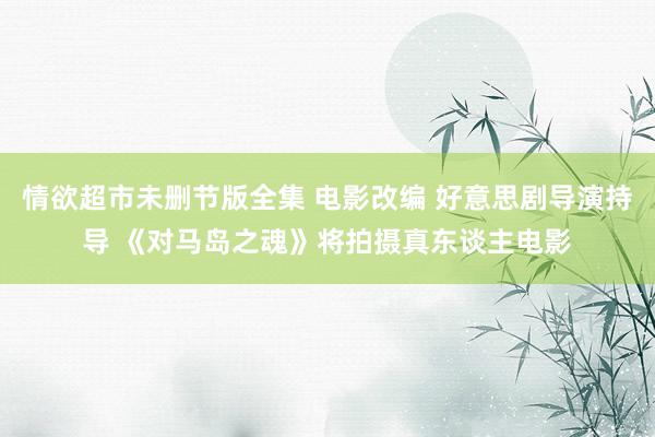 情欲超市未删节版全集 电影改编 好意思剧导演持导 《对马岛之魂》将拍摄真东谈主电影