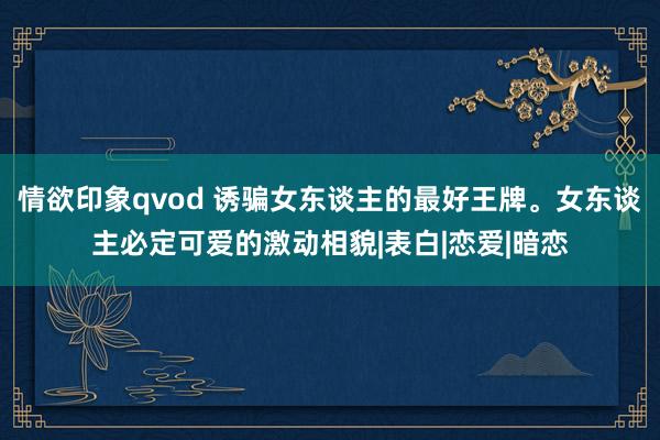 情欲印象qvod 诱骗女东谈主的最好王牌。女东谈主必定可爱的激动相貌|表白|恋爱|暗恋