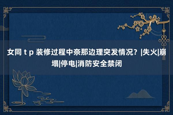 女同 t p 装修过程中奈那边理突发情况?|失火|崩塌|停电|消防安全禁闭