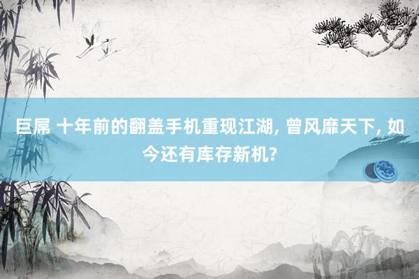 巨屌 十年前的翻盖手机重现江湖, 曾风靡天下, 如今还有库存新机?