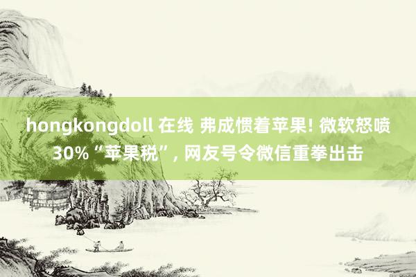 hongkongdoll 在线 弗成惯着苹果! 微软怒喷30%“苹果税”, 网友号令微信重拳出击