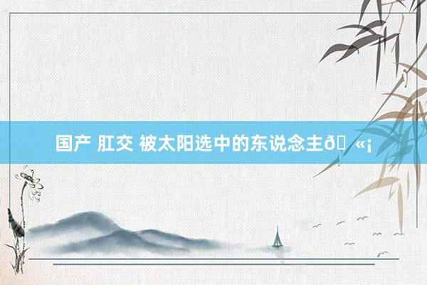 国产 肛交 被太阳选中的东说念主🫡