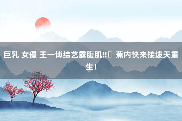 巨乳 女優 王一博综艺露腹肌‼️蕉内快来接泼天重生！