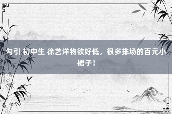 勾引 初中生 徐艺洋物欲好低，很多排场的百元小裙子！