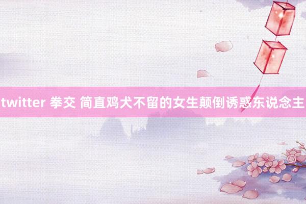 twitter 拳交 简直鸡犬不留的女生颠倒诱惑东说念主