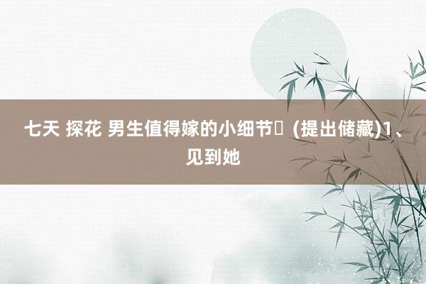 七天 探花 男生值得嫁的小细节️(提出储藏)1、见到她