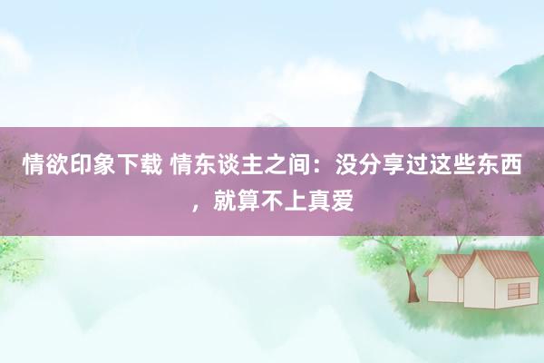 情欲印象下载 情东谈主之间：没分享过这些东西，就算不上真爱