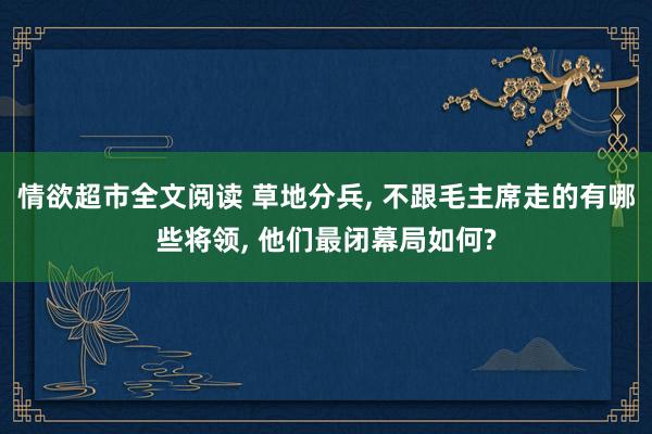 情欲超市全文阅读 草地分兵， 不跟毛主席走的有哪些将领， 他们最闭幕局如何?