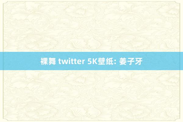 裸舞 twitter 5K壁纸: 姜子牙