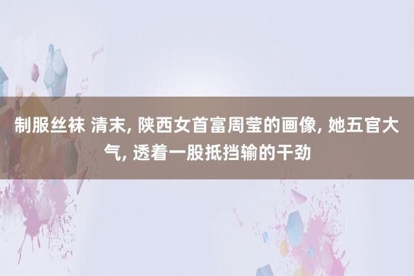 制服丝袜 清末， 陕西女首富周莹的画像， 她五官大气， 透着一股抵挡输的干劲