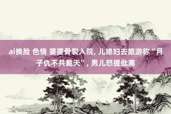 ai换脸 色情 婆婆骨裂入院， 儿媳妇去旅游称“月子仇不共戴天”， 男儿怒提仳离