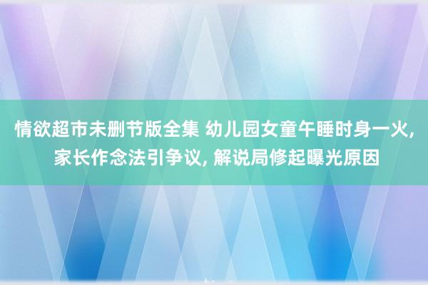 情欲超市未删节版全集 幼儿园女童午睡时身一火, 家长作念法引争议, 解说局修起曝光原因