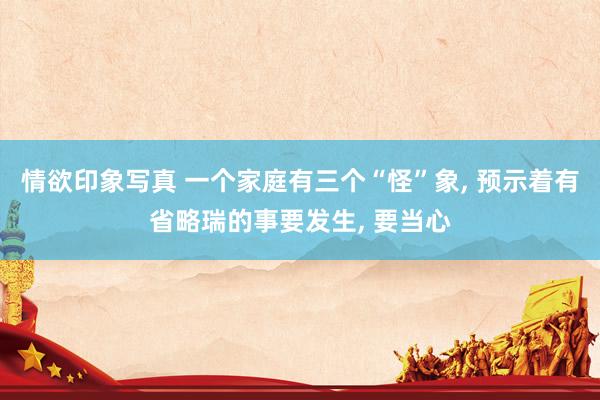 情欲印象写真 一个家庭有三个“怪”象， 预示着有省略瑞的事要发生， 要当心
