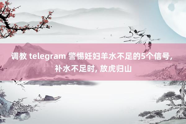 调教 telegram 警惕妊妇羊水不足的5个信号, 补水不足时, 放虎归山