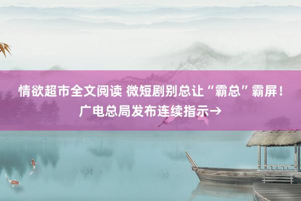 情欲超市全文阅读 微短剧别总让“霸总”霸屏!广电总局发布连续指示→