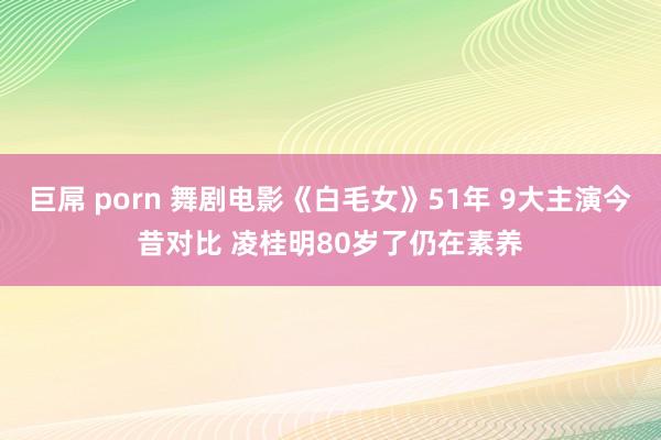 巨屌 porn 舞剧电影《白毛女》51年 9大主演今昔对比 凌桂明80岁了仍在素养