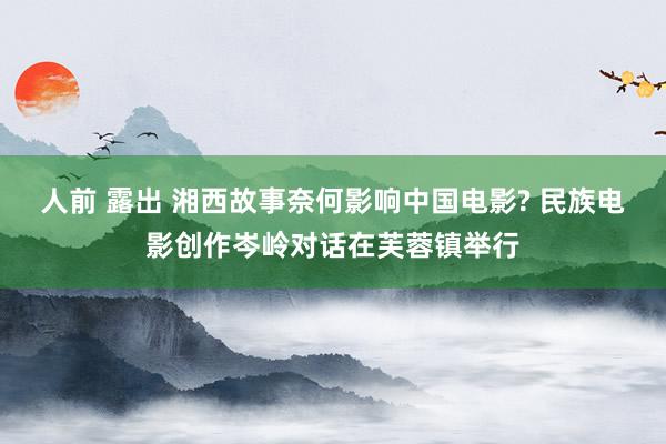 人前 露出 湘西故事奈何影响中国电影? 民族电影创作岑岭对话在芙蓉镇举行