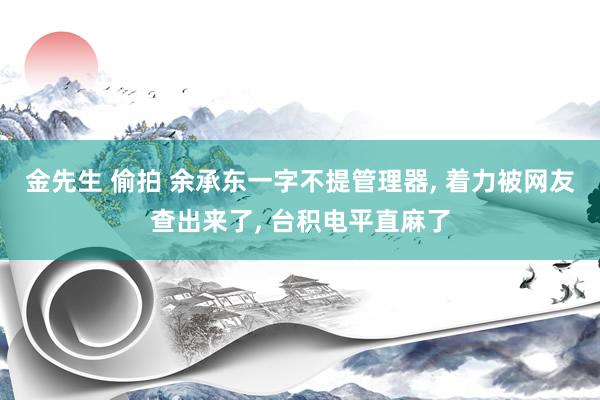 金先生 偷拍 余承东一字不提管理器, 着力被网友查出来了, 台积电平直麻了
