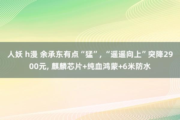 人妖 h漫 余承东有点“猛”, “遥遥向上”突降2900元, 麒麟芯片+纯血鸿蒙+6米防水