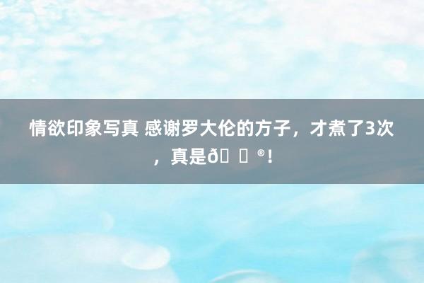 情欲印象写真 感谢罗大伦的方子,才煮了3次,真是🐮!