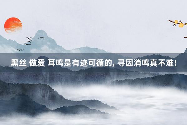 黑丝 做爱 耳鸣是有迹可循的, 寻因消鸣真不难!