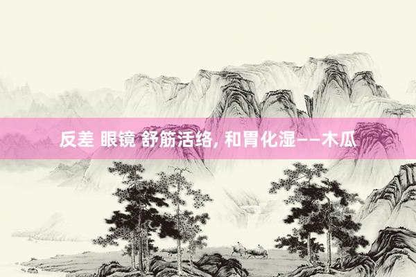 反差 眼镜 舒筋活络, 和胃化湿——木瓜