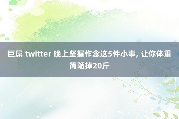 巨屌 twitter 晚上坚握作念这5件小事, 让你体重简陋掉20斤