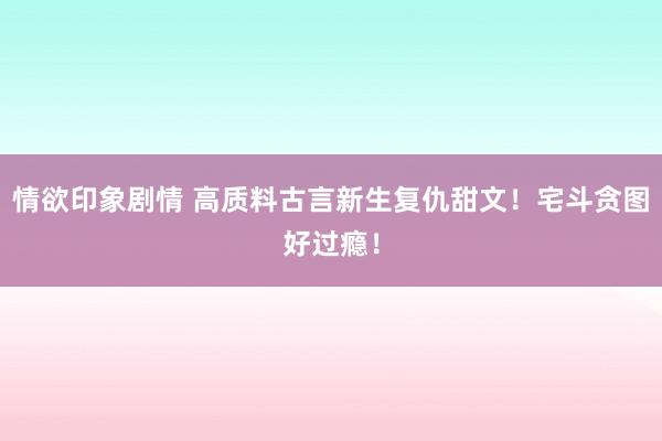情欲印象剧情 高质料古言新生复仇甜文！宅斗贪图好过瘾！