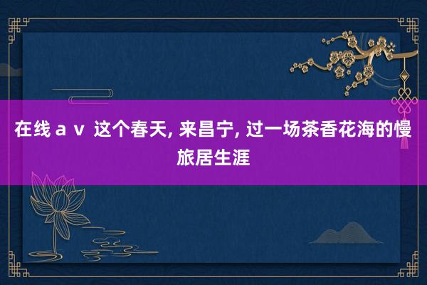 在线ａｖ 这个春天， 来昌宁， 过一场茶香花海的慢旅居生涯