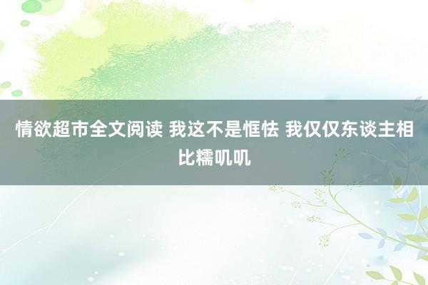 情欲超市全文阅读 我这不是恇怯 我仅仅东谈主相比糯叽叽